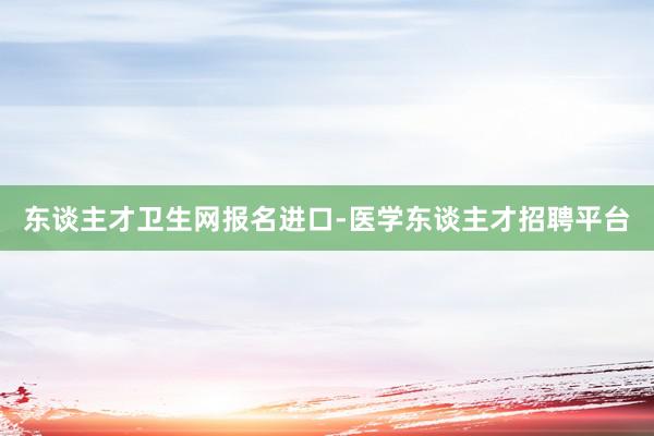 东谈主才卫生网报名进口-医学东谈主才招聘平台