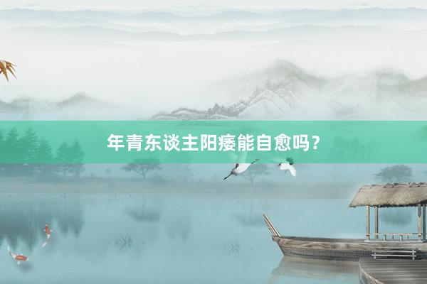 年青东谈主阳痿能自愈吗？